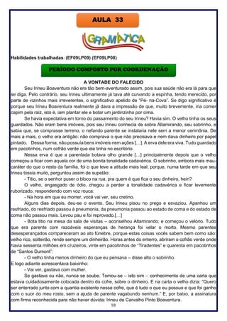 93
Habilidades trabalhadas: (EF09LP09) (EF09LP08)
A VONTADE DO FALECIDO
Seu Irineu Boaventura não era tão bem-aventurado assim, pois sua saúde não era lá para que
se diga. Pelo contrário, seu Irineu ultimamente já tava até curvando a espinha, tendo merecido, por
parte de vizinhos mais irreverentes, o significativo apelido de “Pé- na-Cova”. Se digo significativo é
porque seu Irineu Boaventura realmente já dava a impressão de que, muito brevemente, iria comer
capim pela raiz, isto é, iam plantar ele e botar um jardinzinho por cima.
Se havia expectativa em torno do passamento do seu Irineu? Havia sim. O velho tinha os seus
guardados. Não eram bens imóveis, pois seu Irineu conhecia de sobra Altamirando, seu sobrinho, e
sabia que, se comprasse terreno, o nefando parente se instalaria nele sem a menor cerimônia. De
mais a mais, o velho era antigão: não comprava o que não precisava e nem dava dinheiro por papel
pintado. Dessa forma, não possuía bens imóveis nem ações […]. A erva dele era viva. Tudo guardado
em pacotinhos, num cofrão verde que ele tinha no escritório.
Nessa erva é que a parentada botava olho grande […] principalmente depois que o velho
começou a ficar com aquela cor de uma bonita tonalidade cadavérica. O sobrinho, embora mais mau-
caráter do que o resto da família, foi o que teve a atitude mais leal, porque, numa tarde em que seu
Irineu tossia muito, perguntou assim de supetão:
- Titio, se o senhor puser o bloco na rua, pra quem é que fica o seu dinheiro, hein?
O velho, engasgado de ódio, chegou a perder a tonalidade cadavérica e ficar levemente
ruborizado, respondendo com voz rouca:
- Na hora em que eu morrer, você vai ver, seu cretino.
Alguns dias depois, deu-se o evento. Seu Irineu pisou no prego e esvaziou. Apanhou um
resfriado, do resfriado passou à pneumonia, da pneumonia passou ao estado de coma e do estado de
coma não passou mais. Levou pau e foi reprovado.[…]
- Bota titio na mesa da sala de visitas – aconselhou Altamirando; e começou o velório. Tudo
que era parente com razoáveis esperanças de herança foi velar o morto. Mesmo parentes
desesperançados compareceram ao ato fúnebre, porque estas coisas vocês sabem bem como são:
velho rico, solteirão, rende sempre um dinheirão. Horas antes do enterro, abriram o cofrão verde onde
havia sessenta milhões em cruzeiros, vinte em pacotinhos de “Tiradentes” e quarenta em pacotinhos
de “Santos Dumont”:
- O velho tinha menos dinheiro do que eu pensava – disse alto o sobrinho.
E logo adiante acrescentava baixinho:
- Vai ver, gastava com mulher.
Se gastava ou não, nunca se soube. Tomou-se – isto sim – conhecimento de uma carta que
estava cuidadosamente colocada dentro do cofre, sobre o dinheiro. E na carta o velho dizia: “Quero
ser enterrado junto com a quantia existente nesse cofre, que é tudo o que eu possuo e que foi ganho
com o suor do meu rosto, sem a ajuda de parente vagabundo nenhum.” E, por baixo, a assinatura
com firma reconhecida para não haver dúvida: Irineu de Carvalho Pinto Boaventura.
AULA 33
PERÍODO COMPOSTO POR COORDENAÇÃO
 