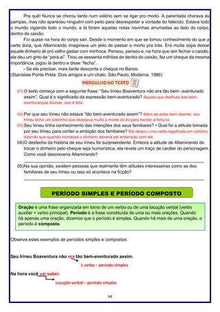 94
Pra quê! Nunca se chorou tanto num velório sem se ligar pro morto. A parentada chorava às
pampas, mas não apareceu ninguém com peito para desrespeitar a vontade do falecido. Estava todo
o mundo vigiando todo o mundo, e lá foram aquelas notas novinhas arrumadas ao lado do corpo,
dentro do caixão.
Foi quase na hora do corpo sair. Desde o momento em que se tomou conhecimento do que a
carta dizia, que Altamirando imaginava um jeito de passar o morto pra trás. Era muita sopa deixar
aquele dinheiro ali pro velho gastar com minhoca. Pensou, pensou e, na hora que iam fechar o caixão,
ele deu um grito de “pera aí”. Tirou os sessenta milhões de dentro do caixão, fez um cheque da mesma
importância, jogou lá dentro e disse “fecha”.
- Se ele precisar, mais tarde desconta o cheque no Banco.
(Stanislaw Ponte Preta. Dois amigos e um chato. São Paulo, Moderna, 1986)
01) O texto começa com a seguinte frase: “Seu Irineu Boaventura não era tão bem- aventurado
assim”. Qual é o significado da expressão bem-aventurado? Aquele que desfruta das bem-
aventuranças divinas, que é feliz.
02) Por que seu Irineu não estava “tão bem-aventurado assim”? Além de estar bem doente, seu
Irineu tinha um sobrinho que desejava muito a morte do tio para herdar a fortuna.
03) Seu Irineu tinha conhecimento das intenções dos seus familiares? • Qual foi a atitude tomada
por seu Irineu para conter a ambição dos familiares? Ele deixou uma carta registrada em cartório,
dizendo que quando morresse o dinheiro deveria ser enterrado com ele.
04)O desfecho da história de seu Irineu foi surpreendente. Embora a atitude de Altamirando de
trocar o dinheiro pelo cheque seja humorística, ela revela um traço de caráter do personagem.
Como você descreveria Altamirando?
_________________________________________________________________________
05)Na sua opinião, existem pessoas que realmente têm atitudes interesseiras como as dos
familiares de seu Irineu ou isso só acontece na ficção?
_________________________________________________________________________
Observe estes exemplos de períodos simples e compostos:
Seu Irineu Boaventura não era tão bem-aventurado assim.
1 verbo – período simples
Na hora você vai saber.
Locução verbal – período simples
PERÍODO SIMPLES E PERÍODO COMPOSTO
Oração é uma frase organizada em torno de um verbo ou de uma locução verbal (verbo
auxiliar + verbo principal). Período é a frase constituída de uma ou mais orações. Quando
há apenas uma oração, dizemos que o período é simples. Quando há mais de uma oração, o
período é composto.
 