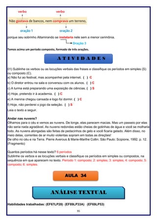 95
porque seu sobrinho Altamirando se instalaria nele sem a menor cerimônia.
Oração 3
Temos acima um período composto, formado de três orações.
01) Sublinhe os verbos ou as locuções verbais das frases e classifique os períodos em simples (S)
ou composto (C).
a) Não fui ao festival, mas acompanhei pela internet. ( ) C
b) O diretor entrou na sala e conversou com os alunos. ( ) C
c) A turma está preparando uma exposição de ciências. ( ) S
d) Hoje, pretendo ir à academia. ( ) C
e) A menina chegou cansada e logo foi dormir. ( ) C
f) Hoje, não perderei o jogo da seleção. ( ) S
Leia o texto a seguir.
Andar nas nuvens?
Olhamos para o céu e vemos as nuvens. De longe, elas parecem macias. Mas um passeio por elas
não seria nada agradável. As nuvens redondas estão cheias de gotinhas de água e você se molharia
todo. As nuvens alongadas são feitas de pedacinhos de gelo e você ficaria gelado. Além disso, no
meio delas, correntes de ar muito violentas sopram em todas as direções!
De olho no céu e na Terra. Pierre Averous & Marie-Marthe Collin. São Paulo: Scipione, 1992. p. 12.
(Fragmento)
Quantos períodos há nesse texto? 6 períodos
Sublinhe os verbos e as locuções verbais e classifique os períodos em simples ou compostos, na
sequência em que aparecem no texto. Período 1: composto; 2: simples; 3: simples; 4: composto; 5:
composto; 6: simples.
Habilidades trabalhadas: (EF67LP28) (EF89LP33A) (EF69LP53)
AULA 34
 