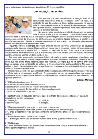 96
Leia o texto abaixo para responder às próximas 13 (treze) questões:
UMA PROIBIÇÃO NECESSÁRIA
Um assunto que vem despertando a atenção não só da
comunidade acadêmica, mas da sociedade como um todo, é a
proibição do uso de celulares e bonés pelos estudantes na sala de
aula. A discussão acirrou-se após a restrição do uso desses objetos
em algumas escolas. Apesar da polêmica instaurada, cremos que a
vedação é a melhor solução.
No que se refere ao celular, a proibição do seu uso em sala de
aula é uma medida que se harmoniza com o ambiente em que o
estudante está. A sala de aula é um local de aprendizagem, onde o discente deve se esforçar ao
máximo para extrair do professor os conhecimentos da matéria. Nesse contexto, o celular é um
aparelho que só vem dificultar a relação ensino-aprendizagem, visto que atrapalha não só quem
atende, mas todos os que estão ao seu redor.
Quanto ao boné, a restrição de seu uso em sala de aula se deve a uma questão de educação
e respeito pela figura do mestre. Deve-se ter em mente que o professor - assim como os pais e as
autoridades religiosas - merece todo o respeito no exercício do seu ofício, que é o de transmitir
conhecimentos. Do mesmo modo que é mal-educado sentar-se à mesa com um chapéu na cabeça,
assistir a uma aula usando um boné também o é.
Por outro lado, alguns entendem que o Estado não poderia proibir os celulares e bonés em sala
de aula, visto que violaria o direito da pessoa de ir e vir com seus bens. Entretanto, devemos ter em
mente que não existe direito absoluto, todos são relativos. E sempre que há um conflito entre eles,
deve-se realizar uma ponderação de valores, a fim de determinar qual prevalecerá. No caso em
análise, o direito da coletividade (alunos e professores) prevalece sobre o direito individual de usar o
celular ou o boné na sala de aula.
Desse modo, percebe-se que há razoabilidade nos objetivos pretendidos pela proibição, visto que
beneficia toda a comunidade acadêmica. Os estudantes devem se conscientizar que escola é
sinônimo de aprendizagem, e que todo esforço deve ser feito para valorizar o processo de ensino e a
figura do professor.
Orlando Morando
1. (D12) A finalidade do texto é:
a) trazer uma informação de interesse público.
b) descrever um acontecimento reconte em salas de aulas.
c) apresentar um ponto de vista sobre um determinado assunto.
c) narrar fatos do cotidiano escolar.
2. (D3) No trecho: “A discussão acirrou-se após a restrição do uso desses objetos...”, a palavra
grifada tem o sentido no texto de:
a) observação. b) proibição.
c) determinação. d) exceção.
3. (D7) A tese defendida pelo autor do texto está presente em
a) “Apesar da polêmica instaurada, cremos que a vedação é a melhor solução.”
b) “... onde o discente deve se esforçar ao máximo para extrair do professor os conhecimentos da
matéria.”
c) “A sala de aula é um local de aprendizagem...”
d) “... a restrição de seu uso em sala de aula se deve a uma questão de educação...”
4. (D1) No texto,
a) o autor defende o fim do uso dos celulares em salas de aula, porque acredita que ele inibe o
ensino-aprendizagem dos alunos.
 