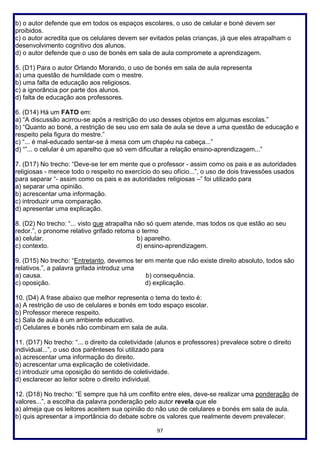 97
b) o autor defende que em todos os espaços escolares, o uso de celular e boné devem ser
proibidos.
c) o autor acredita que os celulares devem ser evitados pelas crianças, já que eles atrapalham o
desenvolvimento cognitivo dos alunos.
d) o autor defende que o uso de bonés em sala de aula compromete a aprendizagem.
5. (D1) Para o autor Orlando Morando, o uso de bonés em sala de aula representa
a) uma questão de humildade com o mestre.
b) uma falta de educação aos religiosos.
c) a ignorância por parte dos alunos.
d) falta de educação aos professores.
6. (D14) Há um FATO em:
a) “A discussão acirrou-se após a restrição do uso desses objetos em algumas escolas.”
b) “Quanto ao boné, a restrição de seu uso em sala de aula se deve a uma questão de educação e
respeito pela figura do mestre.”
c) “... é mal-educado sentar-se à mesa com um chapéu na cabeça...”
d) “”... o celular é um aparelho que só vem dificultar a relação ensino-aprendizagem...”
7. (D17) No trecho: “Deve-se ter em mente que o professor - assim como os pais e as autoridades
religiosas - merece todo o respeito no exercício do seu ofício...”, o uso de dois travessões usados
para separar “- assim como os pais e as autoridades religiosas –” foi utilizado para
a) separar uma opinião.
b) acrescentar uma informação.
c) introduzir uma comparação.
d) apresentar uma explicação.
8. (D2) No trecho: “... visto que atrapalha não só quem atende, mas todos os que estão ao seu
redor.”, o pronome relativo grifado retoma o termo
a) celular. b) aparelho.
c) contexto. d) ensino-aprendizagem.
9. (D15) No trecho: “Entretanto, devemos ter em mente que não existe direito absoluto, todos são
relativos.”, a palavra grifada introduz uma
a) causa. b) consequência.
c) oposição. d) explicação.
10. (D4) A frase abaixo que melhor representa o tema do texto é:
a) A restrição de uso de celulares e bonés em todo espaço escolar.
b) Professor merece respeito.
c) Sala de aula é um ambiente educativo.
d) Celulares e bonés não combinam em sala de aula.
11. (D17) No trecho: “... o direito da coletividade (alunos e professores) prevalece sobre o direito
individual...”, o uso dos parênteses foi utilizado para
a) acrescentar uma informação do direito.
b) acrescentar uma explicação de coletividade.
c) introduzir uma oposição do sentido de coletividade.
d) esclarecer ao leitor sobre o direito individual.
12. (D18) No trecho: “E sempre que há um conflito entre eles, deve-se realizar uma ponderação de
valores...”, a escolha da palavra ponderação pelo autor revela que ele
a) almeja que os leitores aceitem sua opinião do não uso de celulares e bonés em sala de aula.
b) quis apresentar a importância do debate sobre os valores que realmente devem prevalecer.
 