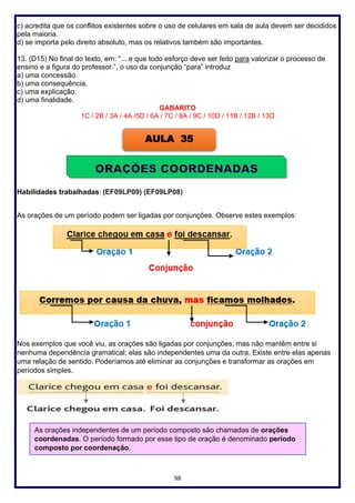 98
c) acredita que os conflitos existentes sobre o uso de celulares em sala de aula devem ser decididos
pela maioria.
d) se importa pelo direito absoluto, mas os relativos também são importantes.
13. (D15) No final do texto, em: “... e que todo esforço deve ser feito para valorizar o processo de
ensino e a figura do professor.”, o uso da conjunção “para” introduz
a) uma concessão.
b) uma consequência.
c) uma explicação.
d) uma finalidade.
GABARITO
1C / 2B / 3A / 4A /5D / 6A / 7C / 8A / 9C / 10D / 11B / 12B / 13D
Habilidades trabalhadas: (EF09LP09) (EF09LP08)
As orações de um período podem ser ligadas por conjunções. Observe estes exemplos:
Nos exemplos que você viu, as orações são ligadas por conjunções, mas não mantêm entre si
nenhuma dependência gramatical; elas são independentes uma da outra. Existe entre elas apenas
uma relação de sentido. Poderíamos até eliminar as conjunções e transformar as orações em
períodos simples.
AULA 35
As orações independentes de um período composto são chamadas de orações
coordenadas. O período formado por esse tipo de oração é denominado período
composto por coordenação.
 