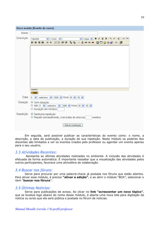 10




       Em seguida, será possível publicar as características do evento como: o nome, a
descrição, a data de publicação, a duração de sua repetição. Neste módulo os poderes dos
discentes são limitados a ver os eventos criados pelo professor ou agendar um evento apenas
para o seu usuário.

3.3 Atividades Recentes:
        Apresenta as últimas atividades realizadas no ambiente. A inclusão das atividades é
efetuada de forma automática. É importante ressaltar que a visualização das atividades pelos
outros participantes, favorece uma atmosfera de colaboração.

3.4 Buscar nos fóruns:
       Serve para procurar por uma palavra-chave já postada nos fóruns que estão abertos.
Para ativar esse módulo, é preciso “ativar a edição”, e ao abrir o módulo “BOX”, selecionar o
item “buscar nos fóruns”.

3.5 Últimas Notícias:
        Serve para publicações de avisos. Ao clicar no link “acrescentar um novo tópico”,
que se localiza logo abaixo do nome desse módulo, é aberta uma nova tela para digitação da
notícia ou aviso que ela será pública e postada no fórum de noticias.



Manual Moodle (versão 1.9) perfil professor
 