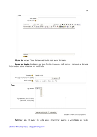 15




       Título do texto: Título do texto atribuído pelo autor do texto.

      Corpo do texto: Postagem do blog (texto, imagens, etc), com o conteúdo e demais
informações sobre o texto a ser publicado




       Publicar em: O autor do texto pode determinar quanto a visibilidade do texto



Manual Moodle (versão 1.9) perfil professor
 