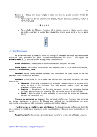 17

       Passo 1 – Clique em ativar edição ( botão que fica na parte superior direita do
       ambiente)
          • Para edição de blocos (mover para direita, mover, atualizar, cancelar, ocultar e
             nenhum grupo)




          •   Para edição de Tópicos: (mostrar só o tópico, marcar o tópico como tópico
              corrente, esconder o tópico dos estudantes, mover para cima e mover para
              baixo)




4.1 Configuração:
        Ao iniciar um curso, o professor precisará configurar o modelo do curso. Este menu será
habilitado pelo professor ou pelos tutores/coordenadores do curso.               Na opção de
CONFIGURAÇÃO, é possível mudar as seguintes características:

       Nome completo: Corresponde ao nome completo da disciplina do curso.

      Nome Breve: Este nome surge como uma legenda para o curso dentro do Moodle,
exemplo: CursoMoodle_2008.

      Sumário: Nesse campo poderá escrever uma mensagem de boas vindas ou até um
pequeno texto introdutório ao curso.

      Formato: A estrutura do curso pode ser definida em diferentes formatos, os mais
usados são:
          • Semanal – O curso é organizado em unidades correspondentes a semana, com
            datas de início e fim definidas. Em cada semana poderá incluir as suas
            atividades e/ou recursos.
          • Tópicos – Semelhante ao formato semanal, porém, as unidades lógicas
            divididas são por temas ou assuntos. Não tem limite temporal pré-definido.
          • Social – Este formato é muito utilizado em contextos de grupos de pesquisa,
            estudos permanentes, etc.

       Número de semanas ou tópicos: Este parâmetro reflete nos formatos das semanas
ou temas, representa o número de tópicos que utilizará no curso/disciplina, ou seja,
representa as janelas que irão configurar na coluna central da página.

        Mostrar notas e relatórios das atividades: Nestes campos os professores definirão
se as notas e os relatórios de atividades serão visualizados ou não para todos os estudantes no
curso.

       Forçar temas: Neste campo o professor pode escolher o tema a ser utilizado no curso.




Manual Moodle (versão 1.9) perfil professor
 