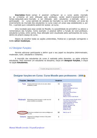 19

        Inscrições: Neste campo é possível configurar se o curso aceita inscrição
ou se a mesma só será efetuada pelo professor, sendo assim é possível definir: o
tempo estipulado para inscrição a ser efetuada pelo estudante; a restrição para a
participação   no   curso (período de validade da inscrição) ou será ilimitada; um aviso de
encerramento da inscrição dos estudantes no curso (caso um prazo seja estabelecido) e, por
fim, o período que o estudante poderá ter acesso ao curso.

       Uma novidade para essa versão do Moodle, é a possibilidade de pré-definir ou alterar a
nomenclatura das funções. Como exemplo: é possível definir a função de tutor-professor,
estudante-cursista, entre outros. Essa alteração será visualizada pelos participantes do curso,
dentro do próprio espaço do curso.

       Depois de escolher todas as opções pretendidas, finaliza-se a operação carregando o
botão salvar mudanças.



4.2 Designar Funções:
      Permite adicionar participante e definir qual o seu papel na disciplina (Administrador,
moderador, tutor, estudante e visitante).

      A inscrição dos estudantes do curso é realizada pelos docentes, ou pelos próprios
estudantes. Para inscrever um estudante na disciplina, clique em designar funções, e clique
na opção Estudantes.




Manual Moodle (versão 1.9) perfil professor
 