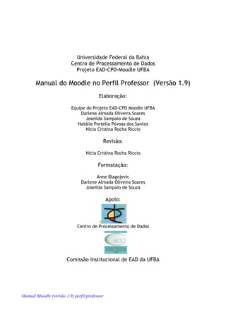 Universidade Federal da Bahia
                          Centro de Processamento de Dados
                            Projeto EAD-CPD-Moodle UFBA

       Manual do Moodle no Perfil Professor (Versão 1.9)
                                        Elaboração:

                          Equipe do Projeto EAD-CPD Moodle UFBA
                              Darlene Almada Oliveira Soares
                                 Joseilda Sampaio de Souza
                             Natália Portella Póvoas dos Santos
                                 Nícia Cristina Rocha Riccio

                                          Revisão:

                                 Nícia Cristina Rocha Riccio

                                        Formatação:

                                       Anne Blagojevic
                               Darlene Almada Oliveira Soares
                                 Joseilda Sampaio de Souza

                                              Apoio:




                             Centro de Processamento de Dados




                       Comissão Institucional de EAD da UFBA




Manual Moodle (versão 1.9) perfil professor
 