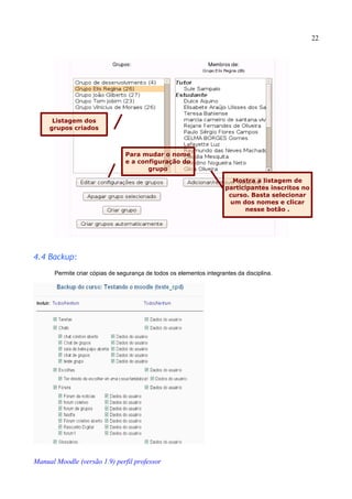 22




      Listagem dos
     grupos criados



                                 Para mudar o nome
                                 e a configuração do
                                        grupo
                                                                         Mostra a listagem de
                                                                       participantes inscritos no
                                                                        curso. Basta selecionar
                                                                        um dos nomes e clicar
                                                                             nesse botão .




4.4 Backup:
       Permite criar cópias de segurança de todos os elementos integrantes da disciplina.




Manual Moodle (versão 1.9) perfil professor
 
