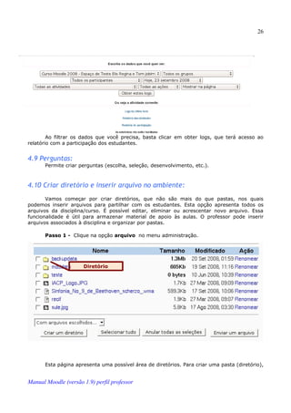 26




        Ao filtrar os dados que você precisa, basta clicar em obter logs, que terá acesso ao
relatório com a participação dos estudantes.


4.9 Perguntas:
       Permite criar perguntas (escolha, seleção, desenvolvimento, etc.).



4.10 Criar diretório e inserir arquivo no ambiente:
       Vamos começar por criar diretórios, que não são mais do que pastas, nos quais
podemos inserir arquivos para partilhar com os estudantes. Esta opção apresenta todos os
arquivos da disciplina/curso. É possível editar, eliminar ou acrescentar novo arquivo. Essa
funcionalidade é útil para armazenar material de apoio às aulas. O professor pode inserir
arquivos associados à disciplina e organizar por pastas.

       Passo 1 - Clique na opção arquivo no menu administração.




                      Diretório




       Esta página apresenta uma possível área de diretórios. Para criar uma pasta (diretório),


Manual Moodle (versão 1.9) perfil professor
 