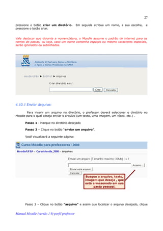 27

pressione o botão criar um diretório.         Em seguida atribua um nome, a sua escolha,   e
pressione o botão criar.


Vale destacar que durante a nomenclatura, o Moodle assume o padrão de internet para os
nomes de pastas, ou seja, caso um nome contenha espaços ou mesmo caracteres especiais,
serão ignorados ou sublinhados.




4.10.1 Enviar Arquivo:

       Para inserir um arquivo no diretório, o professor deverá selecionar o diretório no
Moodle para o qual deseja enviar o arquivo (um texto, uma imagem, um vídeo, etc.) .

       Passo 1 - Marque no diretório desejado

       Passo 2 – Clique no botão “enviar um arquivo”.

       Você visualizará a seguinte página:




                                                   Busque o arquivo, texto,
                                                   imagem que deseja , que
                                                   está armazenado em sua
                                                        pasta pessoal.




       Passo 3 – Clique no botão “arquivo” e assim que localizar o arquivo desejado, clique


Manual Moodle (versão 1.9) perfil professor
 