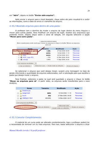 28

em “abrir”, depois no botão “Enviar este arquivo”.

       Após enviar o arquivo para o local desejado, clique sobre ele para visualizá-lo e exibir
as informações, como a data do envio e o tamanho do arquivo.

4.10.2 Movendo arquivos para dentro de uma pasta:

      O professor tem o domínio de mudar o arquivo de lugar dentro do menu Arquivo e
mover para outras pastas. Para modificar um arquivo de lugar, localize o(s) arquivo(s) que
pretende mover. Depois clique sobre a caixa de seleção, em seguida selecione a opção
“Mover para outra pasta”.




    Verifique o destaque para
           a mensagem




        Ao selecionar o arquivo que você deseja mover, surgirá uma mensagem no topo da
janela informando a quantidade de arquivos selecionados, com a solicitação para que escolha a
pasta que deseja mover o arquivo.

        Para finalizar, selecione a pasta na qual será guardado o arquivo e clique no botão
“Mover os arquivos para cá”. A partir disto, os arquivos serão transferidos para o novo
diretório.




4.10.3 Cancelar Completamente:

      O material de um curso pode ser alterado constantemente, logo o professor poderá ter
a necessidade de remover um ou mais arquivos. Para isso, basta selecionar o arquivo e clicar


Manual Moodle (versão 1.9) perfil professor
 