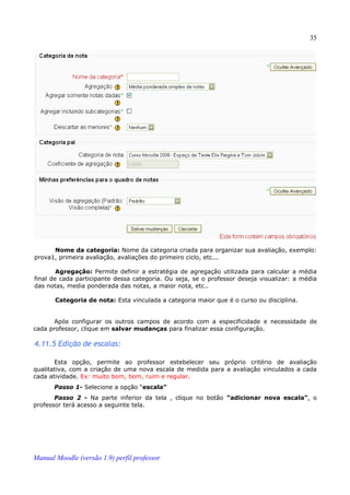 35




      Nome da categoria: Nome da categoria criada para organizar sua avaliação, exemplo:
prova1, primeira avaliação, avaliações do primeiro ciclo, etc...

        Agregação: Permite definir a estratégia de agregação utilizada para calcular a média
final de cada participante dessa categoria. Ou seja, se o professor deseja visualizar: a média
das notas, media ponderada das notas, a maior nota, etc..

       Categoria de nota: Esta vinculada a categoria maior que é o curso ou disciplina.


       Após configurar os outros campos de acordo com a especificidade e necessidade de
cada professor, clique em salvar mudanças para finalizar essa configuração.

4.11.5 Edição de escalas:

       Esta opção, permite ao professor estebelecer seu próprio critério de avaliação
qualitativa, com a criação de uma nova escala de medida para a avaliação vinculados a cada
cada atividade. Ex: muito bom, bom, ruim e regular.
       Passo 1- Selecione a opção “escala”
       Passo 2 - Na parte inferior da tela , clique no botão “adicionar nova escala”, o
professor terá acesso a seguinte tela.




Manual Moodle (versão 1.9) perfil professor
 