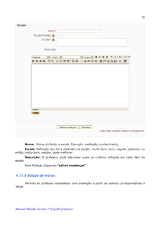 36




         Nome: Nome atribuído a escala. Exemplo: avaliação, conhecimento,
       Escala: Definição dos itens adotados na escala: muito bom, bom, regular, péssimo, ou
então, muito bom, regular, pode melhorar
         Descrição: O professor pode descrever quais os critérios utilizado em cada item da
escala
         Para finalizar clique em “salvar mudanças”


4.11.6 Edição de letras:

         Permite ao professor estabelecer uma avaliação a partir de valores correspondentes a
letras




Manual Moodle (versão 1.9) perfil professor
 