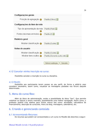 38




4.12 Cancelar minha inscrição no curso:
       Possibilita cancelar a inscrição no curso ou disciplina.


4.13 Perfil:
       Possibilita aos participante terem acesso ao seu perfil, de forma a editá-lo caso
considere necessário, assim como, visualizar as mensagens postadas nos fóruns daquele
determinado.


5. Menu do curso/Box:
         Além do bloco de administração, existe a possibilidade do bloco “box”. Que permite
visibilizar os tópicos a serem inseridos, possibilitando uma melhor navegação. Assim como, o
professor poderá criar atalhos para outros menus tais como: atividades, calculadora de
financiamento, descrição do curso/site, menu do blog, mensagens, calendários, etc.


6. Criando e gerenciando conteúdo

6.1 Acrescentando Recursos:
       Os recursos que podem ser acrescentados a um curso no Moodle são descritos a seguir:



Manual Moodle (versão 1.9) perfil professor
 