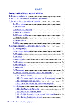 SUMÁRIO

  Acesso e utilização do manual moodle:                                                     7
  1. Entrar na plataforma ...........................................................       7
  2. Para quem não está cadastrado na plataforma .......................                    7
  3. Constituição do ambiente de trabalho ...................................               8
        3.1 Meus cursos .............................................................       8
        3.2 Calendário................................................................      8
        3.3 Atividades Recentes ................................................... 10
        3.4 Buscar nos fóruns .....................................................         10
        3.5 Últimas notícias ........................................................       10
        3.6 Próximo evento......................................................            11
        3.7 Participantes ............................................................. 11
        3.8 Blog ........................................................................   13
  4.Começar a preparar o ambiente de trabalho ..........................                    16
        4.1 Configuração ............................................................       17
        4.2 Designar funções ....................................................... 19
        4.3 Grupos ..................................................................... 20
        4.4 Backup ....................................................................     22
        4.5 Restaurar .................................................................     24
        4.6 Importar ..................................................................     25
        4.7 Reconfigurar ............................................................. 25
        4.8 Relatório ..................................................................    25
        4.9 Perguntas ................................................................. 26
        4.10 Criar diretório e inserir arquivo no ambiente ...............                  26
            4.10.1 Enviar arquivo .................................................. 27
            4.10.2 Movendo arquivo para dentro de uma pasta ......... 28
            4.10.3 Cancelar completamente ...................................               28
            4.10.4 Criar um arquivo zip (compactar arquivo) ............                    29
        4.11 Notas ..................................................................... 29
            4.11.1 Configurar preferências .....................................            29
            4.11.2 Edição dos itens de notas...................................             31
            4.11.3 Edição de notas relacionadas a cada usuário ........                     33
            4.11.4 Edição de categoria e itens ................................             34


Manual Moodle (versão 1.9) perfil professor
 