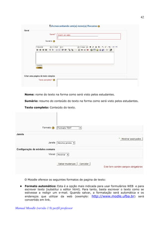 42




       Nome: nome do texto na forma como será visto pelos estudantes.

       Sumário: resumo do conteúdo do texto na forma como será visto pelos estudantes.

       Texto completo: Conteúdo do texto.




       O Moodle oferece os seguintes formatos de pagina de texto:

      Formato automático: Esta é a opção mais indicada para usar formulários WEB e para
       escrever texto (substitui o editor html). Para tanto, basta escrever o texto como se
       estivesse a redigir um e-mail. Quando salvar, a formatação será automática e os
       endereços que utilizar da web (exemplo: http://www.modle.ufba.br) será
       convertido em link.


Manual Moodle (versão 1.9) perfil professor
 