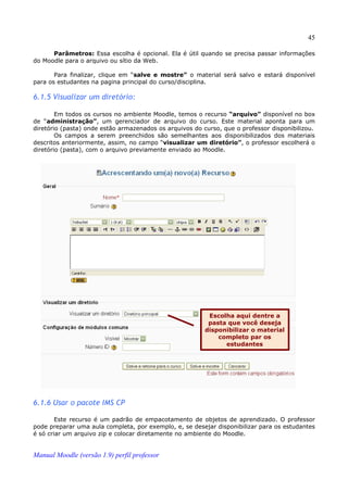 45

      Parâmetros: Essa escolha é opcional. Ela é útil quando se precisa passar informações
do Moodle para o arquivo ou sítio da Web.

       Para finalizar, clique em “salve e mostre” o material será salvo e estará disponível
para os estudantes na pagina principal do curso/disciplina.

6.1.5 Visualizar um diretório:

        Em todos os cursos no ambiente Moodle, temos o recurso “arquivo” disponível no box
de “administração”, um gerenciador de arquivo do curso. Este material aponta para um
diretório (pasta) onde estão armazenados os arquivos do curso, que o professor disponibilizou.
        Os campos a serem preenchidos são semelhantes aos disponibilizados dos materiais
descritos anteriormente, assim, no campo “visualizar um diretório”, o professor escolherá o
diretório (pasta), com o arquivo previamente enviado ao Moodle.




                                                          Escolha aqui dentre a
                                                          pasta que você deseja
                                                         disponibilizar o material
                                                             completo par os
                                                               estudantes




6.1.6 Usar o pacote IMS CP

        Este recurso é um padrão de empacotamento de objetos de aprendizado. O professor
pode preparar uma aula completa, por exemplo, e, se desejar disponibilizar para os estudantes
é só criar um arquivo zip e colocar diretamente no ambiente do Moodle.


Manual Moodle (versão 1.9) perfil professor
 