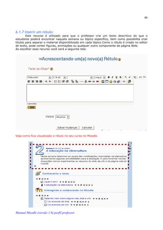 46



6.1.7 Inserir um rótulo:
        Este recurso é utilizado para que o professor crie um texto descritivo do que o
estudante poderá encontrar naquela semana ou tópico específico, bem como possibilita criar
titulos para separar o material disponibilizado em cada tópico Como o rótulo é criado no editor
de texto, pode conter figuras, animações ou qualquer outro componente de página Web.
Ao escolher esse recurso você verá a seguinte tela:




Veja como fica visualizado o rótulo no seu curso no Moodle.




Manual Moodle (versão 1.9) perfil professor
 