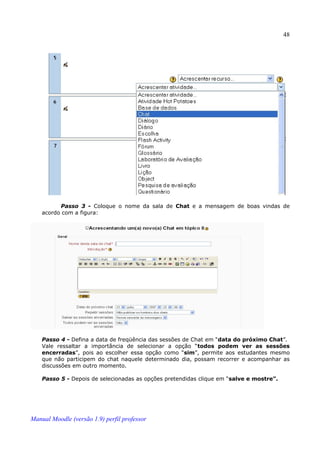 48




          Passo 3 - Coloque o nome da sala de Chat e a mensagem de boas vindas de
    acordo com a figura:




    Passo 4 - Defina a data de freqüência das sessões de Chat em “data do próximo Chat”.
    Vale ressaltar a importância de selecionar a opção “todos podem ver as sessões
    encerradas”, pois ao escolher essa opção como “sim”, permite aos estudantes mesmo
    que não participem do chat naquele determinado dia, possam recorrer e acompanhar as
    discussões em outro momento.

    Passo 5 - Depois de selecionadas as opções pretendidas clique em “salve e mostre”.




Manual Moodle (versão 1.9) perfil professor
 