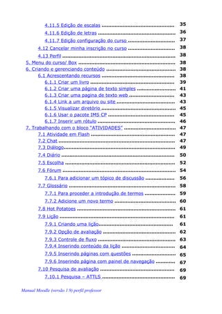 4.11.5 Edição de escalas .............................................          35
             4.11.6 Edição de letras ................................................ 36
             4.11.7 Edição configuração do curso ............................. 37
         4.12 Cancelar minha inscrição no curso .............................                38
        4.13 Perfil ......................................................................   38
  5. Menu do curso/ Box ............................................................         38
  6. Criando e gerenciando conteúdo ...........................................              38
        6.1 Acrescentando recursos .............................................             38
           6.1.1 Criar um livro ....................................................         39
           6.1.2 Criar uma página de texto simples ........................                  41
           6.1.3 Criar uma pagina de texto web ............................                  43
           6.1.4 Link a um arquivo ou site ....................................              43
           6.1.5 Visualizar diretório ..............................................         45
           6.1.6 Usar o pacote IMS CP .........................................              45
           6.1.7 Inserir um rótulo ................................................          46
  7. Trabalhando com o bloco “ATIVIDADES” ................................                   47
        7.1 Atividade em Flash ....................................................          47
        7.2 Chat ........................................................................    47
        7.3 Diálogo.....................................................................     49
         7.4 Diário ......................................................................   50
         7.5 Escolha ....................................................................    52
         7.6 Fórum ...................................................................... 54
             7.6.1 Para adicionar um tópico de discussão ..................                  56
         7.7 Glossário .................................................................. 58
             7.7.1 Para proceder a introdução de termos ................... 59
             7.7.2 Adicione um novo termo ...................................... 60
         7.8 Hot Potatoes ............................................................. 61
         7.9 Lição .......................................................................   61
             7.9.1 Criando uma lição..............................................           61
             7.9.2 Opção de avaliação ............................................. 62
             7.9.3 Controle de fluxo ................................................ 63
             7.9.4 Inserindo conteúdo da lição ................................. 64
             7.9.5 Inserindo páginas com questões ........................... 65
             7.9.6 Inserindo página com painel de navegação ............                     67
         7.10 Pesquisa de avaliação ..............................................           69
             7.10.1 Pesquisa – ATTLS .............................................           69

Manual Moodle (versão 1.9) perfil professor
 