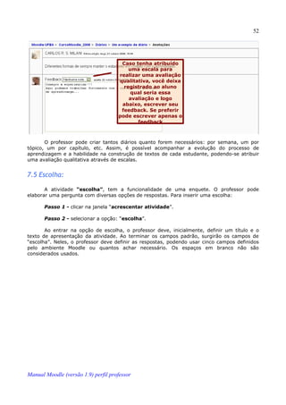 52




                                      Caso tenha atribuído
                                         uma escala para
                                     realizar uma avaliação
                                     qualitativa, você deixa
                                       registrado ao aluno
                                          qual seria essa
                                         avaliação e logo
                                      abaixo, escrever seu
                                      feedback. Se preferir
                                     pode escrever apenas o
                                            feedback



       O professor pode criar tantos diários quanto forem necessários: por semana, um por
tópico, um por capítulo, etc. Assim, é possível acompanhar a evolução do processo de
aprendizagem e a habilidade na construção de textos de cada estudante, podendo-se atribuir
uma avaliação qualitativa através de escalas.


7.5 Escolha:

       A atividade “escolha”, tem a funcionalidade de uma enquete. O professor pode
elaborar uma pergunta com diversas opções de respostas. Para inserir uma escolha:

       Passo 1 - clicar na janela “acrescentar atividade”.

       Passo 2 - selecionar a opção: “escolha”.

       Ao entrar na opção de escolha, o professor deve, inicialmente, definir um título e o
texto de apresentação da atividade. Ao terminar os campos padrão, surgirão os campos de
“escolha”. Neles, o professor deve definir as respostas, podendo usar cinco campos definidos
pelo ambiente Moodle ou quantos achar necessário. Os espaços em branco não são
considerados usados.




Manual Moodle (versão 1.9) perfil professor
 