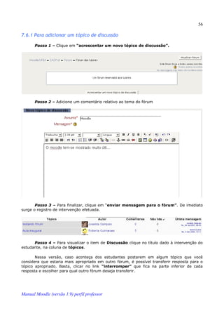 56

7.6.1 Para adicionar um tópico de discussão

       Passo 1 – Clique em “acrescentar um novo tópico de discussão”.




       Passo 2 – Adicione um comentário relativo ao tema do fórum




       Passo 3 – Para finalizar, clique em “enviar mensagem para o fórum”. De imediato
surge o registro de intervenção efetuada.




      Passo 4 – Para visualizar o item de Discussão clique no título dado à intervenção do
estudante, na coluna de tópicos.

       Nessa versão, caso aconteça dos estudantes postarem em algum tópico que você
considera que estaria mais apropriado em outro fórum, é possível transferir resposta para o
tópico apropriado. Basta, clicar no link “interromper” que fica na parte inferior de cada
resposta e escolher para qual outro fórum deseja transferir.




Manual Moodle (versão 1.9) perfil professor
 