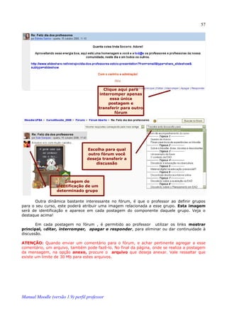 57




                                           Clique aqui para
                                         interromper apenas
                                              essa única
                                              postagem e
                                        transferir para outro
                                                fórum




                                  Escolha para qual
                                   outro fórum você
                                  deseja transferir a
                                       discussão



                      Imagem de
                  identificação de um
                  determinado grupo

       Outra dinâmica bastante interessante no fórum, é que o professor ao definir grupos
para o seu curso, este poderá atribuir uma imagem relacionada a esse grupo. Esta imagem
será de identificação e aparece em cada postagem do componente daquele grupo. Veja o
destaque acima!

       Em cada postagem no fórum , é permitido ao professor utilizar os links mostrar
principal, editar, interromper, apagar e responder, para eliminar ou dar continuidade à
discussão.

ATENÇÃO: Quando enviar um comentário para o fórum, e achar pertinente agregar a esse
comentário, um arquivo, também pode fazê-lo. No final da página, onde se realiza a postagem
da mensagem, na opção anexo, procure o arquivo que deseja anexar. Vale ressaltar que
existe um limite de 30 Mb para estes arquivos.




Manual Moodle (versão 1.9) perfil professor
 