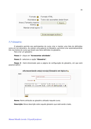 58




7.7 Glossário:
       O glossário permite aos participantes do curso criar e manter uma lista de definições
como em um dicionário. Ao colocar uma palavra no Glossário, permitirá criar automaticamente
link nos textos do curso que levam aos itens definidos no glossário.
       Para criar um glossário:

       Passo 1 - clique em “Acrescentar atividade”.

       Passo 2 - selecione a opção “Glossário”.

       Passo 3 - Será direcionado para a página de configuração do glossário, em que será
possível definir:




       Nome: Nome atribuído ao glossário utilizado naquele curso.

       Descrição: Breve descrição sobre aquele glossário que está sendo criado.




Manual Moodle (versão 1.9) perfil professor
 