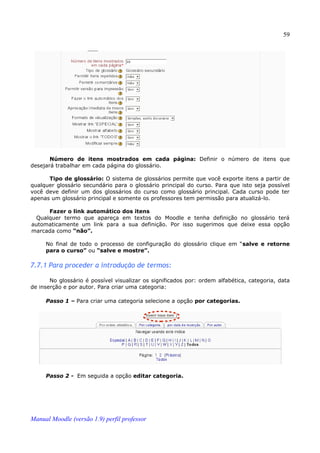 59




       Número de itens mostrados em cada página: Definir o número de itens que
desejará trabalhar em cada página do glossário.

      Tipo de glossário: O sistema de glossários permite que você exporte itens a partir de
qualquer glossário secundário para o glossário principal do curso. Para que isto seja possível
você deve definir um dos glossários do curso como glossário principal. Cada curso pode ter
apenas um glossário principal e somente os professores tem permissão para atualizá-lo.

     Fazer o link automático dos itens
 Qualquer termo que apareça em textos do Moodle e tenha definição no glossário terá
automaticamente um link para a sua definição. Por isso sugerimos que deixe essa opção
marcada como “não”.

     No final de todo o processo de configuração do glossário clique em “salve e retorne
     para o curso” ou “salve e mostre”.

7.7.1 Para proceder a introdução de termos:

       No glossário é possível visualizar os significados por: ordem alfabética, categoria, data
de inserção e por autor. Para criar uma categoria:

     Passo 1 – Para criar uma categoria selecione a opção por categorias.




     Passo 2 - Em seguida a opção editar categoria.




Manual Moodle (versão 1.9) perfil professor
 