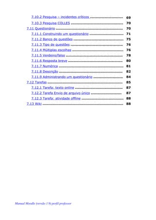 7.10.2 Pesquisa – incidentes críticos .............................           69
            7.10.3 Pesquisa COLLES ..............................................         70
        7.11 Questionário ...........................................................     70
            7.11.1 Construindo um questionário .............................. 71
            7.11.2 Banco de questões ............................................ 75
            7.11.3 Tipo de questões ..............................................        76
            7.11.4 Múltiplas escolhas ............................................. 76
            7.11.5 Verdeiro/falso ..................................................      78
            7.11.6 Resposta breve ................................................        80
            7.11.7 Numérica ......................................................... 81
            7.11.8 Descrição ........................................................     82
            7.11.9 Administrando um questionário ..........................               84
        7.12 Tarefas ..................................................................   85
            7.12.1 Tarefa: texto online ..........................................        87
            7.12.2 Tarefa Envio de arquivo único ...........................              87
            7.12.3 Tarefa: atividade offline ..................................... 88
        7.13 Wiki ....................................................................... 88




Manual Moodle (versão 1.9) perfil professor
 