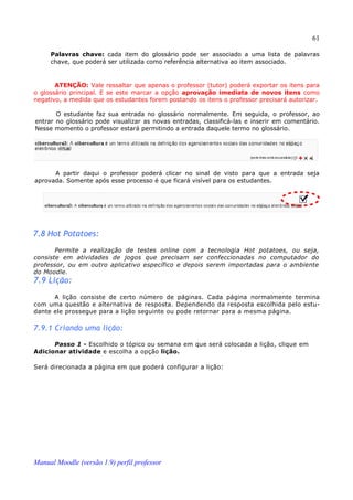 61

     Palavras chave: cada item do glossário pode ser associado a uma lista de palavras
     chave, que poderá ser utilizada como referência alternativa ao item associado.


       ATENÇÃO: Vale ressaltar que apenas o professor (tutor) poderá exportar os itens para
o glossário principal. E se este marcar a opção aprovação imediata de novos itens como
negativo, a medida que os estudantes forem postando os itens o professor precisará autorizar.

       O estudante faz sua entrada no glossário normalmente. Em seguida, o professor, ao
entrar no glossário pode visualizar as novas entradas, classificá-las e inserir em comentário.
Nesse momento o professor estará permitindo a entrada daquele termo no glossário.




      A partir daqui o professor poderá clicar no sinal de visto para que a entrada seja
aprovada. Somente após esse processo é que ficará visível para os estudantes.




7.8 Hot Potatoes:
       Permite a realização de testes online com a tecnologia Hot potatoes, ou seja,
consiste em atividades de jogos que precisam ser confeccionadas no computador do
professor, ou em outro aplicativo específico e depois serem importadas para o ambiente
do Moodle.
7.9 Lição:
      A lição consiste de certo número de páginas. Cada página normalmente termina
com uma questão e alternativa de resposta. Dependendo da resposta escolhida pelo estu­
dante ele prossegue para a lição seguinte ou pode retornar para a mesma página.

7.9.1 Criando uma lição:

      Passo 1 - Escolhido o tópico ou semana em que será colocada a lição, clique em
Adicionar atividade e escolha a opção lição.

Será direcionada a página em que poderá configurar a lição:




Manual Moodle (versão 1.9) perfil professor
 