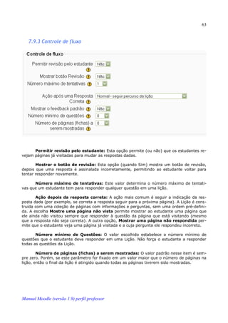 63


   7.9.3 Controle de fluxo




      Permitir revisão pelo estudante: Esta opção permite (ou não) que os estudantes re­
vejam páginas já visitadas para mudar as respostas dadas.

       Mostrar o botão de revisão: Esta opção (quando Sim) mostra um botão de revisão,
depois que uma resposta é assinalada incorretamente, permitindo ao estudante voltar para
tentar responder novamente.

      Número máximo de tentativas: Este valor determina o número máximo de tentati­
vas que um estudante tem para responder qualquer questão em uma lição.

       Ação depois da resposta correta: A ação mais comum é seguir a indicação da res­
posta dada (por exemplo, se correta a resposta seguir para a próxima página). A Lição é cons­
truída com uma coleção de páginas com informações e perguntas, sem uma ordem pré-defini­
da. A escolha Mostre uma página não vista permite mostrar ao estudante uma página que
ele ainda não visitou sempre que responder à questão da página que está visitando (mesmo
que a resposta não seja correta). A outra opção, Mostrar uma página não respondida per­
mite que o estudante veja uma página já visitada e a cuja pergunta ele respondeu incorreto.

       Número mínimo de Questões: O valor escolhido estabelece o número mínimo de
questões que o estudante deve responder em uma Lição. Não força o estudante a responder
todas as questões da Lição.

        Número de páginas (fichas) a serem mostradas: O valor padrão nesse item é sem­
pre zero. Porém, se este parâmetro for fixado em um valor maior que o número de páginas na
lição, então o final da lição é atingido quando todas as páginas tiverem sido mostradas.




Manual Moodle (versão 1.9) perfil professor
 