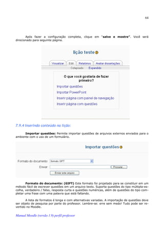 64




       Após fazer a configuração completa, clique em “salve e mostre”. Você será
direcionado para seguinte página.




7.9.4 Inserindo conteúdo na lição:

      Importar questões: Permite importar questões de arquivos externos enviados para o
ambiente com o uso de um formulário.




       Formato do documento: (GIFT) Este formato foi projetado para se constituir em um
método fácil de escrever questões em um arquivo texto. Suporta questões do tipo múltipla-es­
colha, verdadeiro / falso, resposta curta e questões numéricas, além de questões do tipo com­
pletar uma frase com uma palavra que está faltando.

       A lista de formatos é longa e com alternativas variadas. A importação de questões deve
ser objeto de pesquisa por parte do professor. Lembre-se: erre sem medo! Tudo pode ser re­
vertido no Moodle.


Manual Moodle (versão 1.9) perfil professor
 
