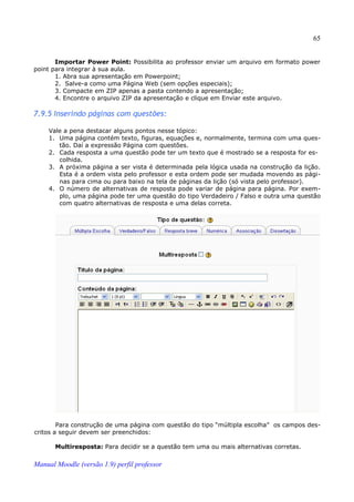 65


       Importar Power Point: Possibilita ao professor enviar um arquivo em formato power
point para integrar à sua aula.
       1. Abra sua apresentação em Powerpoint;
       2. Salve-a como uma Página Web (sem opções especiais);
       3. Compacte em ZIP apenas a pasta contendo a apresentação;
       4. Encontre o arquivo ZIP da apresentação e clique em Enviar este arquivo.

7.9.5 Inserindo páginas com questões:

     Vale a pena destacar alguns pontos nesse tópico:
     1. Uma página contém texto, figuras, equações e, normalmente, termina com uma ques­
        tão. Daí a expressão Página com questões.
     2. Cada resposta a uma questão pode ter um texto que é mostrado se a resposta for es­
        colhida.
     3. A próxima página a ser vista é determinada pela lógica usada na construção da lição.
        Esta é a ordem vista pelo professor e esta ordem pode ser mudada movendo as pági­
        nas para cima ou para baixo na tela de páginas da lição (só vista pelo professor).
     4. O número de alternativas de resposta pode variar de página para página. Por exem­
        plo, uma página pode ter uma questão do tipo Verdadeiro / Falso e outra uma questão
        com quatro alternativas de resposta e uma delas correta.




        Para construção de uma página com questão do tipo “múltipla escolha” os campos des­
critos a seguir devem ser preenchidos:

       Multiresposta: Para decidir se a questão tem uma ou mais alternativas corretas.

Manual Moodle (versão 1.9) perfil professor
 