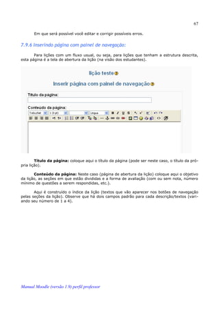 67

       Em que será possível você editar e corrigir possíveis erros.


7.9.6 Inserindo página com painel de navegação:

       Para lições com um fluxo usual, ou seja, para lições que tenham a estrutura descrita,
esta página é a tela de abertura da lição (na visão dos estudantes).




        Título da página: coloque aqui o título da página (pode ser neste caso, o título da pró­
pria lição).

       Conteúdo da página: Neste caso (página de abertura da lição) coloque aqui o objetivo
da lição, as seções em que estão divididas e a forma de avaliação (com ou sem nota, número
mínimo de questões a serem respondidas, etc.).

       Aqui é construído o índice da lição (textos que vão aparecer nos botões de navegação
pelas seções da lição). Observe que há dois campos padrão para cada descrição/textos (vari­
ando seu número de 1 a 4).




Manual Moodle (versão 1.9) perfil professor
 