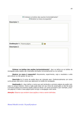 68




      Ordenar os botões das seções horizontalmente? Aqui se define se os botões de
navegação pelas seções são mostrados alinhados horizontalmente ou na vertical.

       Mostrar no menu à esquerda?: Novamente, experimente, veja o resultado e volte
para alterar se não gostar do que viu.

       Descrição 1: O nome da seção deve ser colocado aqui. Preferencialmente um nome
curto porque este será o texto que aparecerá no botão de navegação.

      Destinação 1 : Aqui define o nome que será atribuído a primeira página da seção indi­
cada no campo anterior. Como a lição pode estar em seu início de construção (e não há ainda
a primeira página da primeira seção) pode-se deixar um nome provisório (por exemplo, próxi­
ma página) e voltar a esta página para corrigir a navegação mais tarde.

Atenção: Observe que existem duas opções a mais a serem definidas:




Manual Moodle (versão 1.9) perfil professor
 