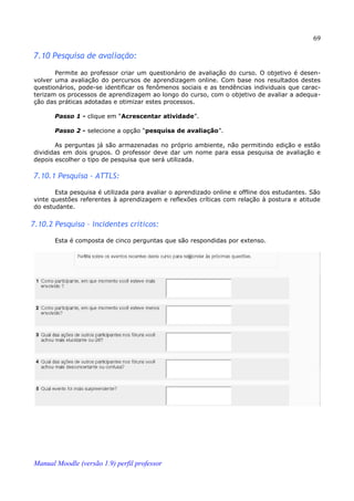 69

7.10 Pesquisa de avaliação:
       Permite ao professor criar um questionário de avaliação do curso. O objetivo é desen­
volver uma avaliação do percursos de aprendizagem online. Com base nos resultados destes
questionários, pode-se identificar os fenômenos sociais e as tendências individuais que carac­
terizam os processos de aprendizagem ao longo do curso, com o objetivo de avaliar a adequa­
ção das práticas adotadas e otimizar estes processos.

       Passo 1 - clique em “Acrescentar atividade”.

       Passo 2 - selecione a opção “pesquisa de avaliação”.

       As perguntas já são armazenadas no próprio ambiente, não permitindo edição e estão
divididas em dois grupos. O professor deve dar um nome para essa pesquisa de avaliação e
depois escolher o tipo de pesquisa que será utilizada.

7.10.1 Pesquisa - ATTLS:

       Esta pesquisa é utilizada para avaliar o aprendizado online e offline dos estudantes. São
vinte questões referentes à aprendizagem e reflexões críticas com relação à postura e atitude
do estudante.


7.10.2 Pesquisa – incidentes críticos:

       Esta é composta de cinco perguntas que são respondidas por extenso.




Manual Moodle (versão 1.9) perfil professor
 