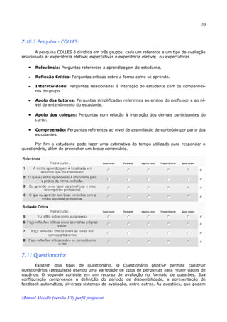 70


7.10.3 Pesquisa - COLLES:

       A pesquisa COLLES é dividida em três grupos, cada um referente a um tipo de avaliação
relacionada a: experiência efetiva; expectativas e experiência efetiva; ou expectativas.

   •   Relevância: Perguntas referentes à aprendizagem do estudante.

   •   Reflexão Crítica: Perguntas críticas sobre a forma como se aprende.

   •   Interatividade: Perguntas relacionadas à interação do estudante com os companhei­
       ros do grupo.

   •   Apoio dos tutores: Perguntas simplificadas referentes ao ensino do professor e ao ní­
       vel de entendimento do estudante.

   •   Apoio dos colegas: Perguntas com relação à interação dos demais participantes do
       curso.

   •   Compreensão: Perguntas referentes ao nível de assimilação de conteúdo por parte dos
       estudantes.

       Por fim o estudante pode fazer uma estimativa do tempo utilizado para responder o
questionário, além de preencher um breve comentário.




7.11 Questionário:
       Existem dois tipos de questionário. O Questionário phpESP permite construir
questionários (pesquisas) usando uma variedade de tipos de perguntas para reunir dados de
usuários. O segundo consiste em um recurso de avaliação no formato de questões. Sua
configuração compreende a definição do período de disponibilidade, a apresentação de
feedback automático, diversos sistemas de avaliação, entre outros. As questões, que podem


Manual Moodle (versão 1.9) perfil professor
 
