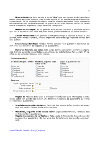 73


      Modo adaptativo: Caso escolha a opção “Sim” para este campo, então o estudante
poderá tentar responder a mesma questão mais de uma vez na mesma tentativa de responder
o questionário. Se ele respondeu incorreto a uma das questões ele poderá tentar respondê-la
novamente com uma penalidade no valor da questão a cada nova tentativa. O valor da penali­
dade é estabelecido no próximo campo da tela de configuração.

       Método de avaliação: Ao se permitir mais de uma tentativa, o professor decidirá
qual será a nota final: nota mais alta, nota média, primeira tentativa ou última tentativa.

      Aplicar Penalidades: Caso permita ao estudante corrigir a resposta atribuída a uma
questão, com o modo adaptativo, pode-se impor uma penalidade cujo valor será definido para
cada questão.

      Estudantes podem fazer revisão: Permite controlar “se e quando” os estudantes po­
dem rever suas tentativas de respostas a um questionário.

        Números decimais nas notas: Este campo permite selecionar o número de algaris­
mos decimais que serão apresentados na classificação de cada tentativa. Por exemplo, '0' sig­
nifica que os números mostrados serão inteiros.




       Opções de revisão: Esta opção o professor irá configurar quais informações os estu­
dantes podem ver quando eles revisam uma tentativa de resposta do questionário ou verifica
os relatórios do questionário:

   •   Imediatamente após a tentativa: Dentro de dois minutos após a tentativa ser encer­
       rada pelo usuário clicando 'Enviar tudo e terminar'.

   •   Mais tarde, enquanto ainda estiver aberto: Depois deste momento, e antes da data
       de fechamento do questionário.
   •   Depois do questionário ser fechado: Após a data de fechamento do questionário ter
       passado. Se o questionário não tiver uma data de fechamento este evento nunca ocor­
       rerá.




Manual Moodle (versão 1.9) perfil professor
 