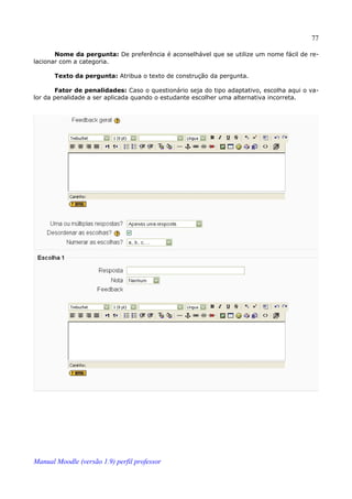 77

       Nome da pergunta: De preferência é aconselhável que se utilize um nome fácil de re­
lacionar com a categoria.

       Texto da pergunta: Atribua o texto de construção da pergunta.

       Fator de penalidades: Caso o questionário seja do tipo adaptativo, escolha aqui o va­
lor da penalidade a ser aplicada quando o estudante escolher uma alternativa incorreta.




Manual Moodle (versão 1.9) perfil professor
 