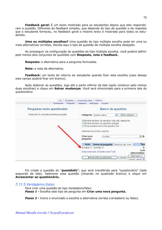 78

      Feedback geral: É um texto mostrado para os estudantes depois que eles responde­
ram a questão. Diferente do feedback simples, que depende do tipo de questão e da resposta
que o estudante forneceu, no feedback geral o mesmo texto é mostrado para todos os estu­
dantes.

       Uma ou múltiplas escolhas? Uma questão do tipo múltipla escolha pode ter uma ou
mais alternativas corretas. Decida aqui o tipo de questão de múltipla escolha desejado.

      Ao prosseguir na configuração de questões do tipo múltipla escolha, você poderá definir
pelo menos dois conjuntos de questões com Resposta, nota e feedback.

       Resposta: a alternativa para a pergunta formulada.

       Nota: a nota da alternativa.

       Feedback: um texto de retorno ao estudante quando fizer esta escolha (caso deseje
este campo poderá ficar em branco).

       Após elaborar as questões, siga até a parte inferior da tela (após construir pelo menos
duas escolhas) e clique em Salvar mudanças. Você será direcionado para a primeira tela do
questionário:




      Foi criada a questão do “questão01”, que será transferida para “questionário” (lado
esquerdo da tela). Selecione essa questão (clicando no quadrado branco) e clique em
Acrescentar ao questionário.

7.11.5 Verdadeiro/falso:
       Para criar uma questão do tipo Verdadeiro/falso:
       Passo 1 - Escolha este tipo de pergunta em Criar uma nova pergunta.

       Passo 2 - Insira o enunciado e escolha a alternativa correta (verdadeiro ou falso).




Manual Moodle (versão 1.9) perfil professor
 
