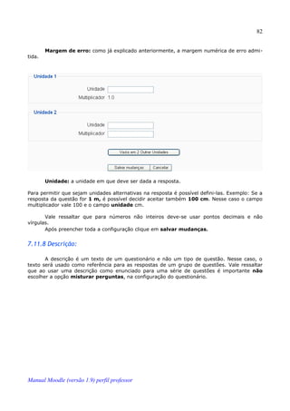 82


        Margem de erro: como já explicado anteriormente, a margem numérica de erro admi­
tida.




        Unidade: a unidade em que deve ser dada a resposta.

Para permitir que sejam unidades alternativas na resposta é possível defini-las. Exemplo: Se a
resposta da questão for 1 m, é possível decidir aceitar também 100 cm. Nesse caso o campo
multiplicador vale 100 e o campo unidade cm.

       Vale ressaltar que para números não inteiros deve-se usar pontos decimais e não
vírgulas.
       Após preencher toda a configuração clique em salvar mudanças.


7.11.8 Descrição:

       A descrição é um texto de um questionário e não um tipo de questão. Nesse caso, o
texto será usado como referência para as respostas de um grupo de questões. Vale ressaltar
que ao usar uma descrição como enunciado para uma série de questões é importante não
escolher a opção misturar perguntas, na configuração do questionário.




Manual Moodle (versão 1.9) perfil professor
 