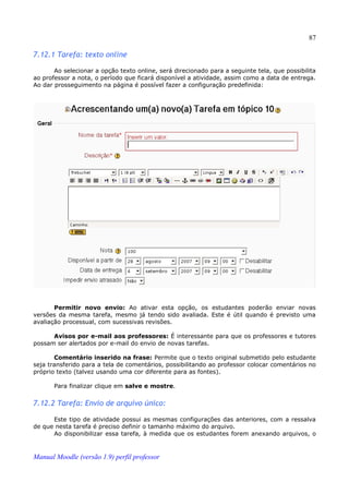 87

7.12.1 Tarefa: texto online

       Ao selecionar a opção texto online, será direcionado para a seguinte tela, que possibilita
ao professor a nota, o período que ficará disponível a atividade, assim como a data de entrega.
Ao dar prosseguimento na página é possível fazer a configuração predefinida:




       Permitir novo envio: Ao ativar esta opção, os estudantes poderão enviar novas
versões da mesma tarefa, mesmo já tendo sido avaliada. Este é útil quando é previsto uma
avaliação processual, com sucessivas revisões.

      Avisos por e-mail aos professores: É interessante para que os professores e tutores
possam ser alertados por e-mail do envio de novas tarefas.

       Comentário inserido na frase: Permite que o texto original submetido pelo estudante
seja transferido para a tela de comentários, possibilitando ao professor colocar comentários no
próprio texto (talvez usando uma cor diferente para as fontes).

       Para finalizar clique em salve e mostre.


7.12.2 Tarefa: Envio de arquivo único:

      Este tipo de atividade possui as mesmas configurações das anteriores, com a ressalva
de que nesta tarefa é preciso definir o tamanho máximo do arquivo.
      Ao disponibilizar essa tarefa, à medida que os estudantes forem anexando arquivos, o


Manual Moodle (versão 1.9) perfil professor
 