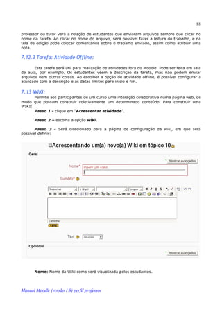 88

professor ou tutor verá a relação de estudantes que enviaram arquivos sempre que clicar no
nome da tarefa. Ao clicar no nome do arquivo, será possível fazer a leitura do trabalho, e na
tela de edição pode colocar comentários sobre o trabalho enviado, assim como atribuir uma
nota.

7.12.3 Tarefa: Atividade Offline:

       Esta tarefa será útil para realização de atividades fora do Moodle. Pode ser feita em sala
de aula, por exemplo. Os estudantes vêem a descrição da tarefa, mas não podem enviar
arquivos nem outras coisas. Ao escolher a opção de atividade offline, é possível configurar a
atividade com a descrição e as datas limites para início e fim.

7.13 WIKI:
      Permite aos participantes de um curso uma interação colaborativa numa página web, de
modo que possam construir coletivamente um determinado conteúdo. Para construir uma
WIKI:
      Passo 1 - clique em “Acrescentar atividade”.

       Passo 2 – escolha a opção wiki.

       Passo 3 - Será direcionado para a página de configuração da wiki, em que será
possível definir:




       Nome: Nome da Wiki como será visualizada pelos estudantes.




Manual Moodle (versão 1.9) perfil professor
 