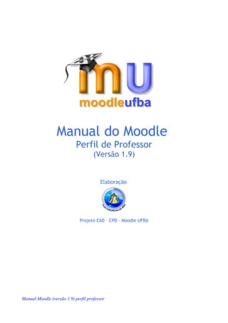 Manual do Moodle
                            Perfil de Professor
                                     (Versão 1.9)


                                        Elaboração




                              Projeto EAD – CPD – Moodle UFBA




Manual Moodle (versão 1.9) perfil professor
 