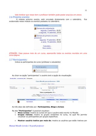 11

       Vale lembrar que nesse item o professor também pode postar arquivos em anexo.
3.6 Próximo evento:
        O módulo próximo evento, está vinculado diretamente com o calendário,          fica
evidenciado nesse modulo os eventos postados no calendário.




ATENÇÃO: Caso possua mais de um curso, aparecerão todos os eventos reunidos em uma
única página.

3.7 Participantes:
       Indica os participantes do curso (professor e estudante)




   Ao clicar na opção “participantes” o usuário terá a opção de visualização:




   As três abas são definidas por: Participantes, Blogs e Avisos

   Na aba “Participantes” é possível visualizar:
      •  Meus cursos: mostra os cursos em que o usuário está inscrito no Moodle.
      •  Grupos visíveis: mostra os grupos existentes no curso, na qual lhe permite
         visualizar os participantes por grupos específicos.

       •   Mostrar usuário inativo por mais de: mostra os usuários que estão inativos por


Manual Moodle (versão 1.9) perfil professor
 