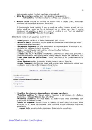 12

           determinado período (período escolhido pelo usuário).
       •   Lista de usuário: visualizar com mais detalhe/menos detalhe.
                  Mais detalhe: permite visualizar o perfil de cada estudante .

       •   Função atual: mostra os usuários de acordo com a função (tutor, estudante,
           visitante) de acordo com a escolha do usuário.

           O interessante deste módulo é que os usuários podem mandar e-mail para os
           outros usuários, sendo de forma individual ou em série, para isso é preciso
           selecionar os usuários a quem o e-mail se destina e em “com os usuários”
           selecionar acrescentar/mandar mensagem.

    Clicando no nome de um usuário é possível ver:

       •   Perfil: permite visualizar os dados cadastrados pelo usuário.
       •   Modificar perfil: permite ao usuário editar e modificar as informações que serão
           disponibilizadas em seu perfil.
       •   Mensagens do Fórum: permite acompanhar as mensagens dos fóruns que foram
           postadas por cada participante do curso.
       •   Blog: o estudante poderá acrescentar o texto, visualizar os textos
           anteriores.(detalhes em seguida)
       •   Avisos: Este recurso funciona semelhante a um bloco de anotações, portanto, é
           possível acrescentar anotações para os participantes do Moodle em três status site:
           Aviso para todos os professores: avisos direcionados aos professores/tutores
           do curso.
           Aviso do curso: Avisos destinados a todos os participantes do curso.
           Avisos Pessoais: Este bloco de notas será pessoal, cada participante publica suas
           anotações e somente serão vistos por eles próprios.




       •   Relatório de atividades desenvolvidas por cada estudante:
           *Relatório outline: Por tópicos poderá visualizar a participação do estudante
           (número de visitas por tópicos, data e horário)
           *Relatório completo: Visualiza todas as participações mais detalhadas com
           publicações de cada estudante
           *Todos os acessos: Detalha todos os acessos do participante no curso: hora,
           endereço do IP, nome do estudante, ação realizada e qual informação buscou na
           plataforma.
           * Logs de hoje: Visualiza todos os acessos do estudante naquele dia




Manual Moodle (versão 1.9) perfil professor
 