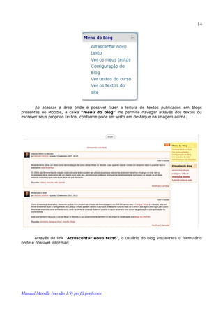 14




       Ao acessar a área onde é possível fazer a leitura de textos publicados em blogs
presentes no Moodle, a caixa “menu do blog” lhe permite navegar através dos textos ou
escrever seus próprios textos, conforme pode ser visto em destaque na imagem acima.




      Através do link "Acrescentar novo texto", o usuário do blog visualizará o formulário
onde é possível informar:




Manual Moodle (versão 1.9) perfil professor
 