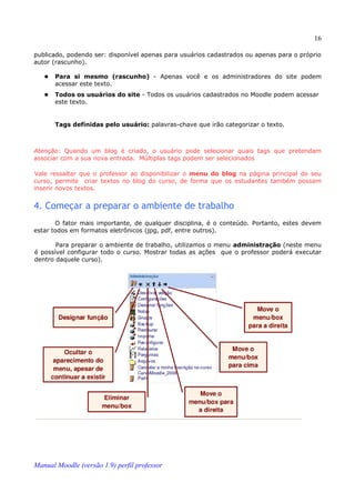 16

publicado, podendo ser: disponível apenas para usuários cadastrados ou apenas para o próprio
autor (rascunho).

      Para si mesmo (rascunho) - Apenas você e os administradores do site podem
       acessar este texto.
      Todos os usuários do site - Todos os usuários cadastrados no Moodle podem acessar
       este texto.


       Tags definidas pelo usuário: palavras-chave que irão categorizar o texto.



Atenção: Quando um blog é criado, o usuário pode selecionar quais tags que pretendam
associar com a sua nova entrada. Múltiplas tags podem ser selecionados

Vale ressaltar que o professor ao disponibilizar o menu do blog na página principal do seu
curso, permite criar textos no blog do curso, de forma que os estudantes também possam
inserir novos textos.


4. Começar a preparar o ambiente de trabalho
       O fator mais importante, de qualquer disciplina, é o conteúdo. Portanto, estes devem
estar todos em formatos eletrônicos (jpg, pdf, entre outros).

       Para preparar o ambiente de trabalho, utilizamos o menu administração (neste menu
é possível configurar todo o curso. Mostrar todas as ações que o professor poderá executar
dentro daquele curso).




Manual Moodle (versão 1.9) perfil professor
 