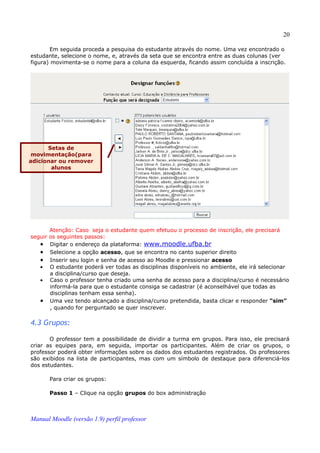 20

       Em seguida proceda a pesquisa do estudante através do nome. Uma vez encontrado o
estudante, selecione o nome, e, através da seta que se encontra entre as duas colunas (ver
figura) movimenta-se o nome para a coluna da esquerda, ficando assim concluída a inscrição.




      Setas de
 movimentação(para
adicionar ou remover
       alunos




       Atenção: Caso seja o estudante quem efetuou o processo de inscrição, ele precisará
seguir os seguintes passos:
   • Digitar o endereço da plataforma: www.moodle.ufba.br
   • Selecione a opção acesso, que se encontra no canto superior direito
   • Inserir seu login e senha de acesso ao Moodle e pressionar acesso
   • O estudante poderá ver todas as disciplinas disponíveis no ambiente, ele irá selecionar
       a disciplina/curso que deseja.
   • Caso o professor tenha criado uma senha de acesso para a disciplina/curso é necessário
       informá-la para que o estudante consiga se cadastrar (é aconselhável que todas as
       disciplinas tenham essa senha).
   • Uma vez tendo alcançado a disciplina/curso pretendida, basta clicar e responder “sim”
       , quando for perguntado se quer inscrever.

4.3 Grupos:

       O professor tem a possibilidade de dividir a turma em grupos. Para isso, ele precisará
criar as equipes para, em seguida, importar os participantes. Além de criar os grupos, o
professor poderá obter informações sobre os dados dos estudantes registrados. Os professores
são exibidos na lista de participantes, mas com um símbolo de destaque para diferenciá-los
dos estudantes.

       Para criar os grupos:

       Passo 1 – Clique na opção grupos do box administração



Manual Moodle (versão 1.9) perfil professor
 